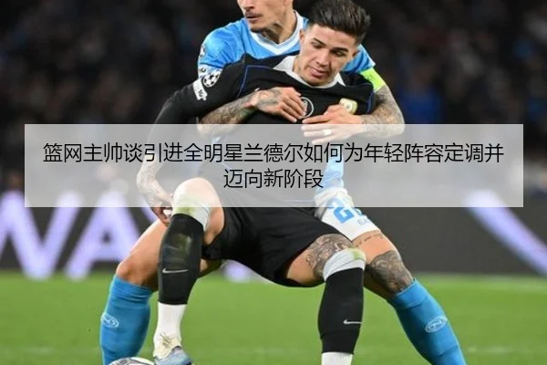 篮网主帅谈引进全明星兰德尔如何为年轻阵容定调并迈向新阶段（kaiyun）